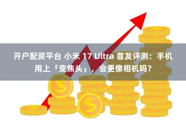 开户配资平台 小米 17 Ultra 首发评测：手机用上「变焦头」，会更像相机吗？