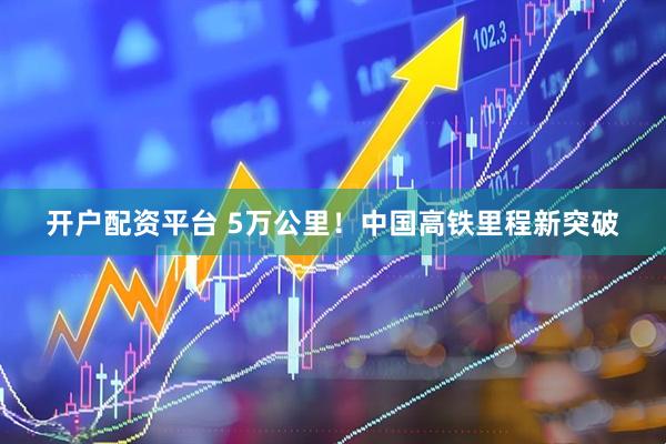 开户配资平台 5万公里！中国高铁里程新突破
