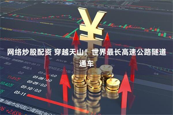 网络炒股配资 穿越天山！世界最长高速公路隧道通车