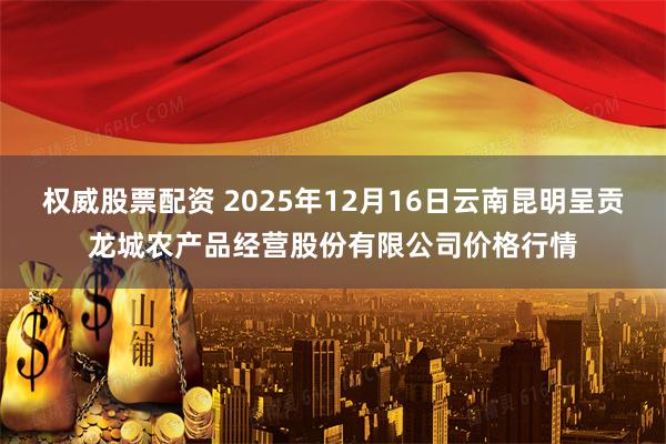 权威股票配资 2025年12月16日云南昆明呈贡龙城农产品经营股份有限公司价格行情