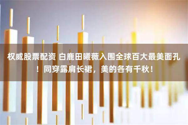 权威股票配资 白鹿田曦薇入围全球百大最美面孔！同穿露肩长裙，美的各有千秋！