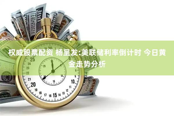 权威股票配资 杨呈发:美联储利率倒计时 今日黄金走势分析