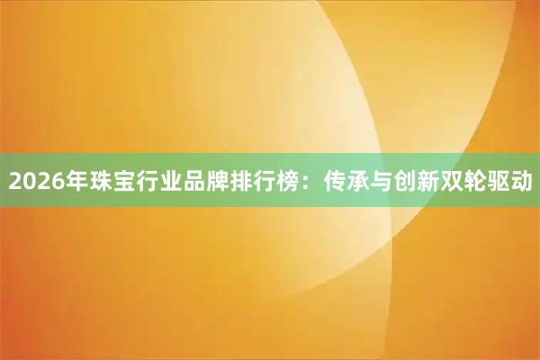 2026年珠宝行业品牌排行榜：传承与创新双轮驱动