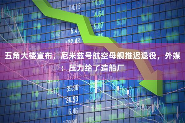 五角大楼宣布，尼米兹号航空母舰推迟退役，外媒：压力给了造船厂