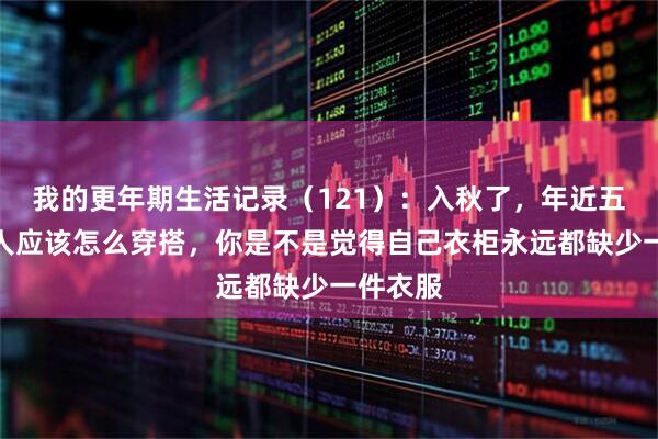 我的更年期生活记录（121）：入秋了，年近五十的女人应该怎么穿搭，你是不是觉得自己衣柜永远都缺少一件衣服