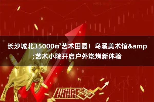 长沙城北35000㎡艺术田园！乌溪美术馆&艺术小院开启户外烧烤新体验