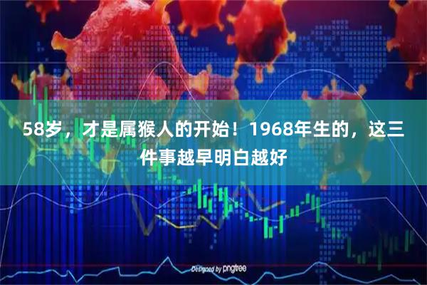 58岁，才是属猴人的开始！1968年生的，这三件事越早明白越好