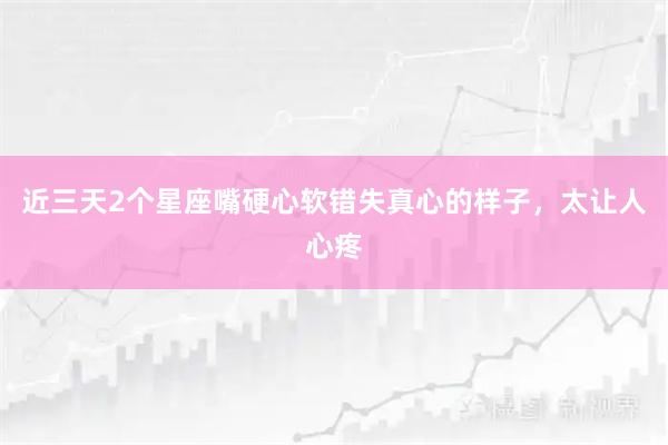 近三天2个星座嘴硬心软错失真心的样子，太让人心疼