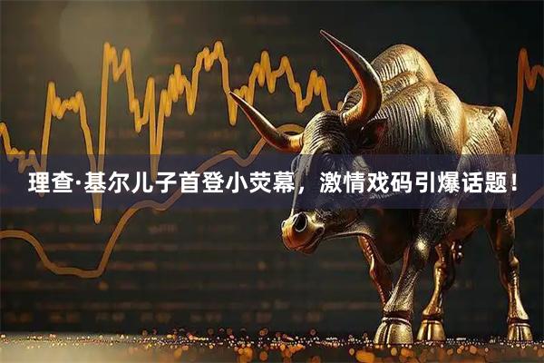 理查·基尔儿子首登小荧幕，激情戏码引爆话题！
