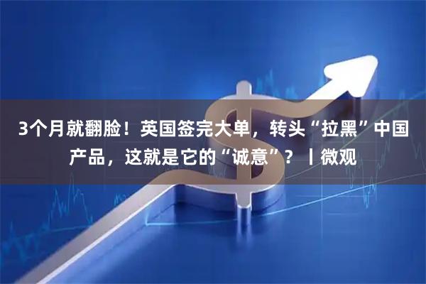 3个月就翻脸！英国签完大单，转头“拉黑”中国产品，这就是它的“诚意”？丨微观
