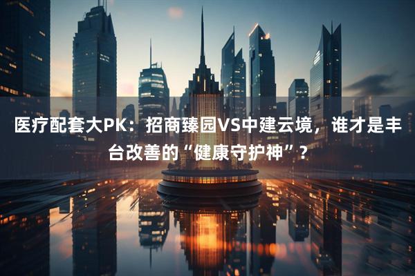 医疗配套大PK：招商臻园VS中建云境，谁才是丰台改善的“健康守护神”？