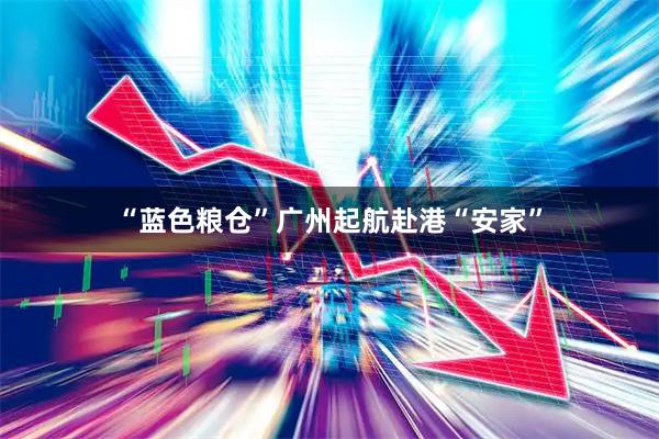 “蓝色粮仓”广州起航赴港“安家”