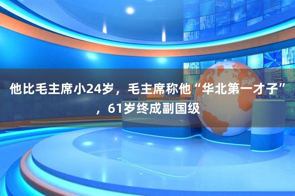 他比毛主席小24岁，毛主席称他“华北第一才子”，61岁终成副国级