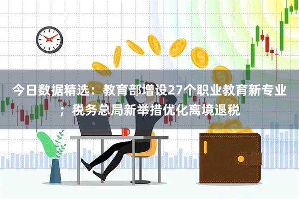 今日数据精选：教育部增设27个职业教育新专业；税务总局新举措优化离境退税