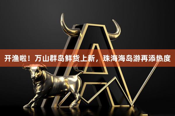 开渔啦！万山群岛鲜货上新，珠海海岛游再添热度