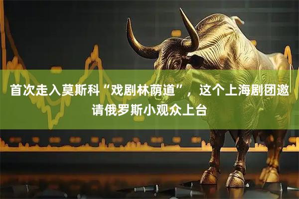 首次走入莫斯科“戏剧林荫道”，这个上海剧团邀请俄罗斯小观众上台