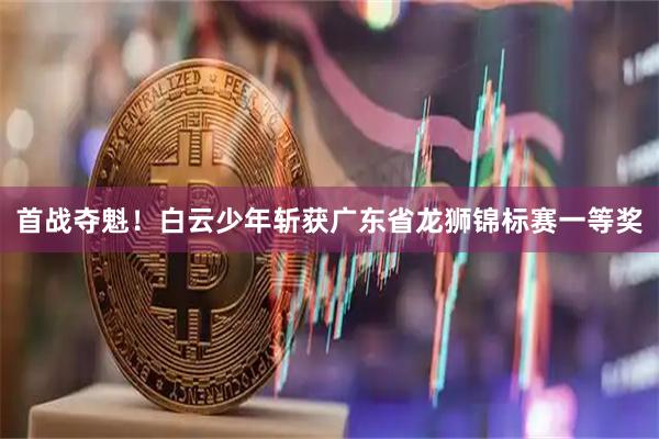首战夺魁！白云少年斩获广东省龙狮锦标赛一等奖